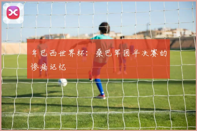 年巴西世界杯：桑巴军团半决赛的惨痛记忆