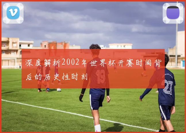 深度解析2002年世界杯开赛时间背后的历史性时刻