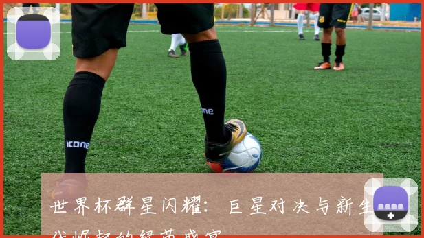 世界杯群星闪耀：巨星对决与新生代崛起的绿茵盛宴