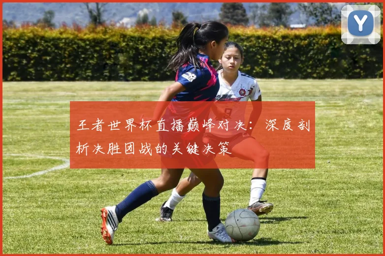 王者世界杯直播巅峰对决：深度剖析决胜团战的关键决策