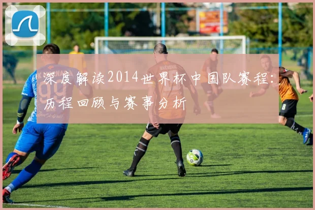深度解读2014世界杯中国队赛程：历程回顾与赛事分析