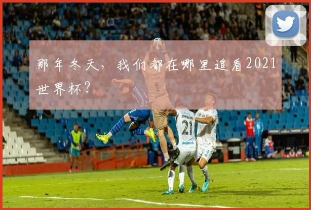 那年冬天，我们都在哪里追看2021世界杯？